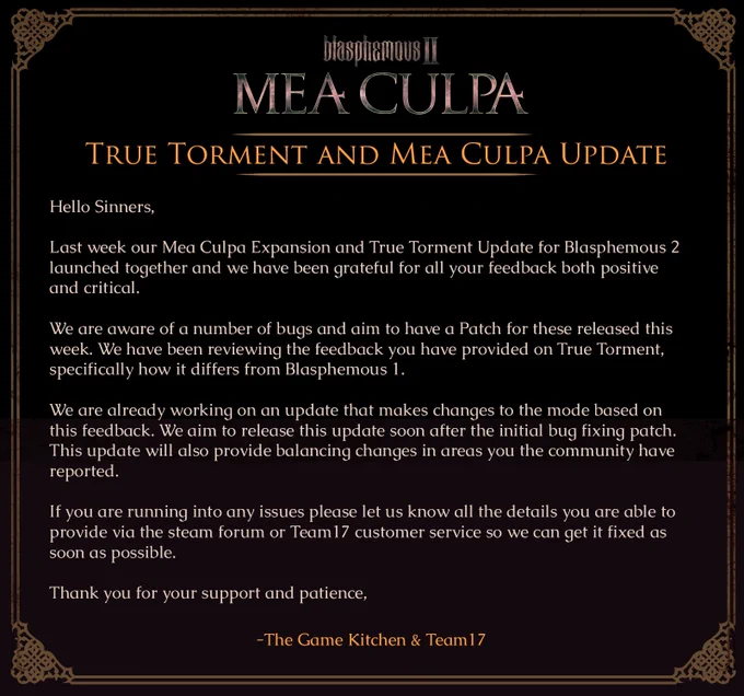 True Torment and Mea Culpa Update

Hello Sinners,

Last week our Mea Culpa Expansion and True Torment Update for Blasphemous 2 launched together and we have been grateful for all your feedback both positive and critical. 

We are aware of a number of bugs and aim to have a Patch for these released this week.

We have been reviewing the feedback you have provided on True Torment, specifically how it differs from Blasphemous 1.

We are already working on an update that makes changes to the mode based on this feedback. We aim to release this update soon after the initial bug fixing patch. This update will also provide balancing changes in areas you the community have reported.

If you are running into any issues please let us know all the details you are able to provide via the steam forum or Team17 customer service so we can get it fixed as soon as possible.

Thank you for your support and patience,

The Game Kitchen & Team17