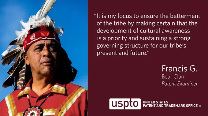 Photo of USPTO patent examiner Francis G. in traditional Piscataway Conoy Tribe attire, including a feathered headdress. Adjacent quote states, “It is my focus to ensure the betterment of the tribe by making certain that the development of cultural awareness is a priority and sustaining a strong governing structure for our tribe’s present and future. - Francis G., Bear Clan, Patent Examiner.”