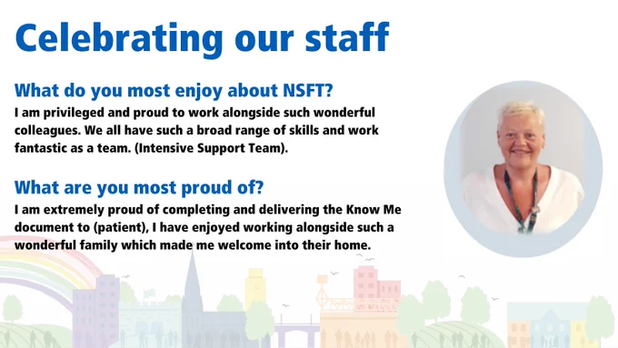 What do you most enjoy about NSFT? I am privileged and proud to work alongside such wonderful colleagues. We all have such a broad range of skills and work fantastic as a team. (Intensive Support Team). What are you most proud of? I am extremely proud of completing and delivering the Know Me document to (patient), I have enjoyed working alongside such a wonderful family which made me welcome into their home.