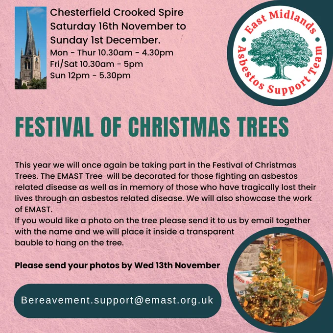 Images of a church with a crooked spire, the EMAST logo (a tree with the text 'East Midlands Asbestos Support Team' around it) and a decorated Christmas tree

Chesterfield Crooked Spire
Saturday 16th November to Sunday 1st December
Mon - Thur 10.30am - 4.30pm
Fri/Sat 10.30am - 5pm
Sun 12pm - 5.30pm

Festival of Christmas Trees

This year we will once again be taking part in the Festival of Christmas Trees. The EMAST Tree will be decorated for those fighting an asbestos related disease as well as in memory of those who have tragically lost their lives through an asbestos related disease. We will also showcase the work of EMAST.

If you would like a photo on the tree please send it to us by email together with the name and we will place it inside a transparent bauble to hang on the tree.

Please send your photos by Wed 13th November

bereavement.support@emast.org.uk
