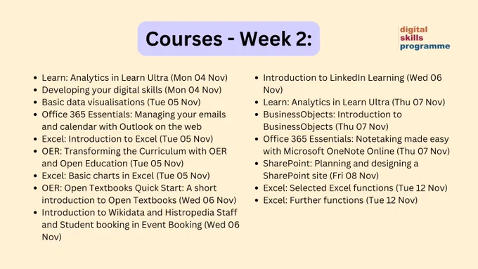 Courses - Week 2: Learn: Analytics in Learn Ultra (Mon 04 Nov)
Developing your digital skills (Mon 04 Nov)
Basic data visualisations (Tue 05 Nov)
Office 365 Essentials: Managing your emails and calendar with Outlook on the web 
Excel: Introduction to Excel (Tue 05 Nov)
OER: Transforming the Curriculum with OER and Open Education (Tue 05 Nov)
Excel: Basic charts in Excel (Tue 05 Nov) 
OER: Open Textbooks Quick Start: A short introduction to Open Textbooks (Wed 06 Nov)
Introduction to Wikidata and Histropedia Staff and Student booking in Event Booking (Wed 06 Nov)
Introduction to LinkedIn Learning (Wed 06 Nov)
Learn: Analytics in Learn Ultra (Thu 07 Nov)
BusinessObjects: Introduction to BusinessObjects (Thu 07 Nov)
Office 365 Essentials: Notetaking made easy with Microsoft OneNote Online (Thu 07 Nov)
SharePoint: Planning and designing a SharePoint site (Fri 08 Nov) 
Excel: Selected Excel functions (Tue 12 Nov)
Excel: Further functions (Tue 12 Nov) 