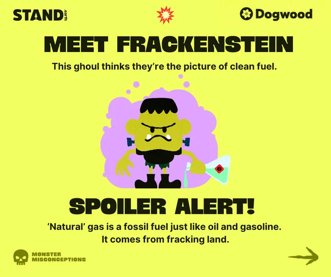 Yellow background with illustration of Frackenstein with a purple cloud background. Frackenstein is holding a beaker full of toxic liquid and pouring it on the ground. Stand.earth and Dogwood logos at top corners of image, with explosion icon in top center. Text reads “MEET FRACKENSTEIN This ghoul thinks they’re the picture of clean fuel. SPOILER ALERT! “Natural” gas is a fossil fuel just like oil and gasoline. It comes from fracking land.” In the bottom left corner is a skull icon with the words “MONSTER MISCONCEPTIONS” next to it. Arrow icon in bottom right corner. 