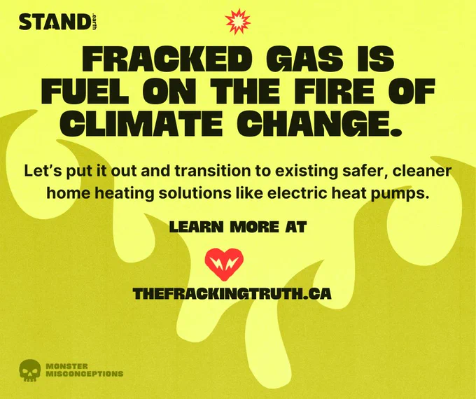 Yellow background with flame illustrations at bottom of image. Stand.earth and Dogwood logos at top corners of image, with an explosion icon in top center. Text reads “FRACKED GAS IS FUEL ON THE FIRE OF CLIMATE CHANGE. Let’s put it out and transition to existing safer, cleaner home heating solutions like electric heat pumps. LEARN MORE AT [heart with electricity symbols in it] THEFRACKINGTRUTH.CA”.  In the bottom left corner is a skull icon with the words “MONSTER MISCONCEPTIONS” next to it. 