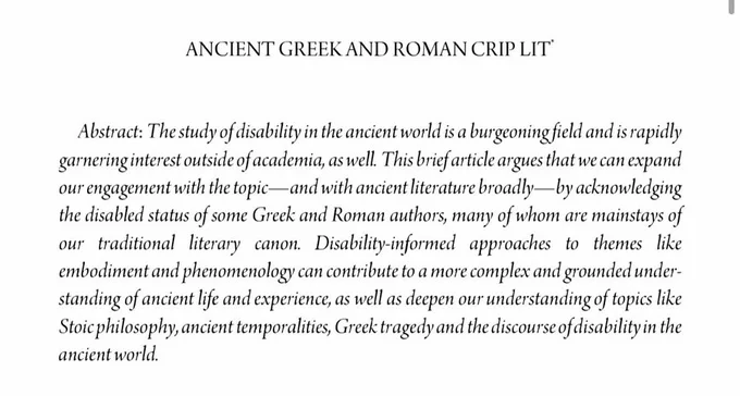 Screenshot of title and abstract. The title is, “Ancient Greek and Roman Crip Lit” and the abstract reads: “The study of disability in the ancient world is a burgeoning field and is rapidly garnering interest outside of academia, as well. This brief article argues that we can expand our engagement with the topic—-and with ancient literature broadly—by acknowledging the disabled status of some Ancient Greek and Roman authors, many of whom are mainstays of our traditional literary canon. Disability-informed approaches to themes like embodiment and phenomenology can contribute to a more complex and grounded understanding of ancient life and experience, as well as deepen our understanding of topics like Stoic philosophy, ancient temporalities, Greek tragedy and the discourse of disability in the ancient world.”
