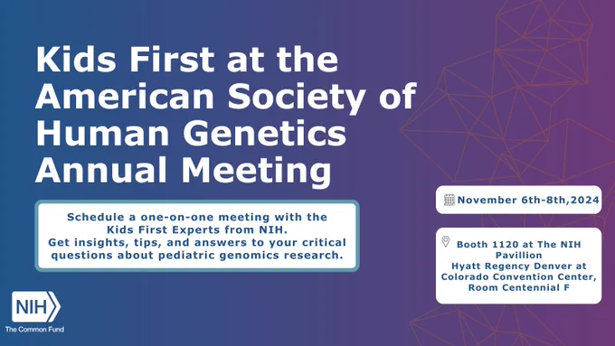 Card reads: Kids First at the American Society of Human Genetics Annual Meeting. Schedule a one-on-one meeting with the Kids First Experts from NIH.  Get insights, tips, and answers to your critical questions about pediatric genomics research. November 6th-8th, 2024 Booth 1120 at The NIH Pavillion Hyatt Regency Denver at Colorado Convention Center, Room Centennial F