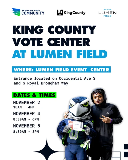 KING COUNTY
VOTE CENTER
AT LUMEN FIELD
WHERE: LUMEN FIELD EVENT CENTER
Entrance located on Occidental Ave S and S Royal Brougham Way
DATES & TIMES
NOVEMBER 2
10AM - 4PM
NOVEMBER 4
8:30AM - 6PM
NOVEMBER 5
8:30AM - 8PM