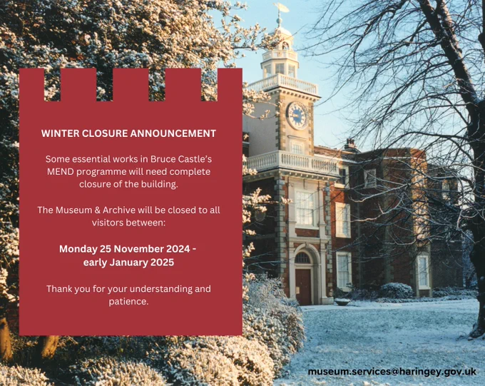 Poster that says the following:
Winter Closure
Some essential works in Bruce Castle’s MEND works programme will need complete closure of the building.

The Museum and Archive will be closed to all visitors between: Monday 25 November 2024 - early January 2025
Staff will be working remotely from 25 November to 6 January and are contactable via phone and email during this period.

Thank you for your understanding and patience.