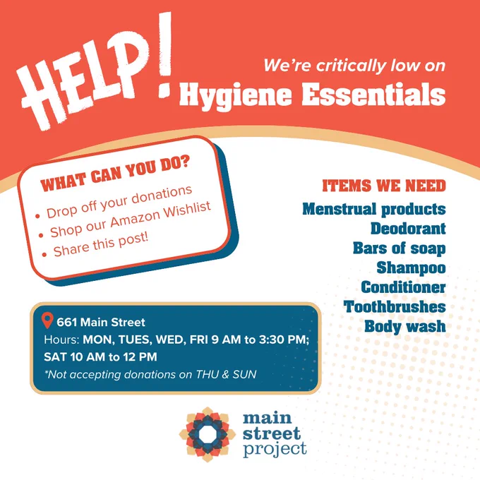 Image with text that reads "Help! We're critically low on hygiene essentials. Items we need: menstrual products, deodorant, bars of soap, shampoo, conditioner, toothbrushes, body wash. What can you do? Drop off your donations, shop our Amazon Wishlist and share this post! Drop off at 661 Main St. Hours: Monday to wednesday and Friday 9AM to 3:30PM, Saturday 10 AM to 12 PM. Not accepting donations on Thursday and Sunday"