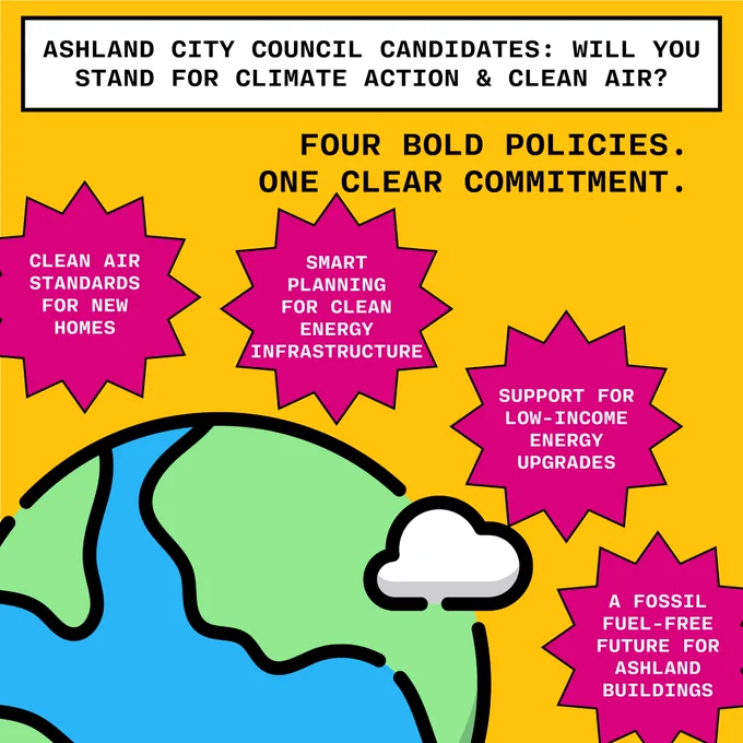  illustration of planet earth and a cloud in lower left corner. White text box on bright yellow background says "Ashland City Council: Will you stand for climate action and clean air?" Four bold policies. One clear commitment. Each of four policies is listed in a bright fuchsia bubble around the planet: "Clean Air standards for new homes. Smart planning for clean energy infrastructure. Support for low-income eergy upgrades. A fossil fuel-free future for Ashland buildings."
