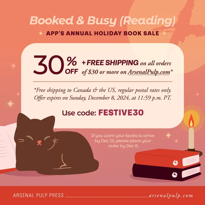 Simple illustrated scene of a brown cat curled up in front of an open book beside two other stacked books, which are orange & deep burgundy and have Arsenal Pulp Press's logo mark (circle with jagged, off-centre cross cut through) on the spines, and a lit candlestick, against a soft gradient background of peach & pink with scattered sparkles and the logo mark in pale orange blown up in the top right. Above, the header reads, "Booked & busy (reading): A P P's annual holiday book sale," and text atop a light rounded rectangle details the sale's terms, with more text just below and in the orange footer. Text reads:

"30% off   free shipping on all orders of $30 or more on Arsenal Pulp dot com.* *Free shipping to Canada & the U S, regular postal rates only. Offer expires on Sunday, December 8, 2024, at 11:59 p.m. Pacific Time. Use code: Festive 3 0. If you want your books to arrive by December 25th, please place your order by December 8th. Arsenal Pulp Press: Arsenal Pulp dot com."