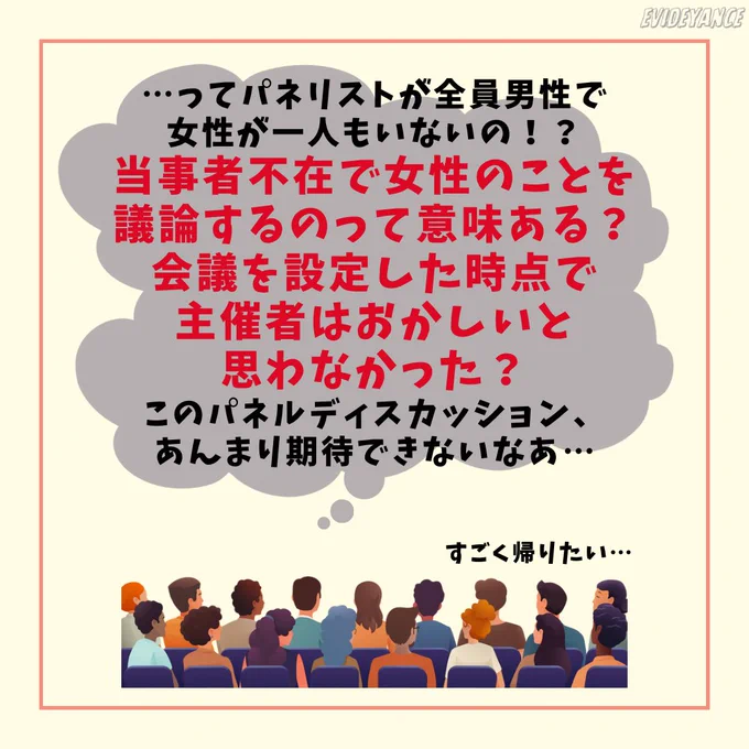 聴衆「…ってパネリストが全員男性で女性が一人もいないの！？当事者不在で女性のことを議論するのって意味ある？会議を設定した時点で主催者はおかしいと思わなかった？このパネルディスカッション、あんまり期待できないなあ…すごく帰りたい…」