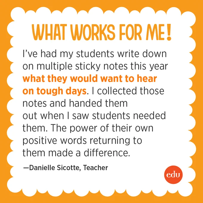 What Works For Me! “I’ve had my students write down on multiple sticky notes this year what they would want to hear on tough days. I collected those notes and handed them out when I saw students needed them. The power of their own positive words returning to them made a difference.” —Danielle Sicotte, Teacher