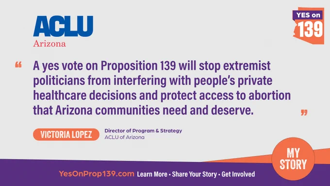  Light gray background with the ACLU Arizona logo followed by a quote in purple font from Victoria Lopez, Director of Program and Strategy, ACLU of Arizona: “A yes vote on Proposition 139 will stop extremist politicians from interfering with people’s private healthcare decisions and protect access to abortion that Arizona communities need and deserve.” Bottom banner reads “Learn more, share your story, get involved.”