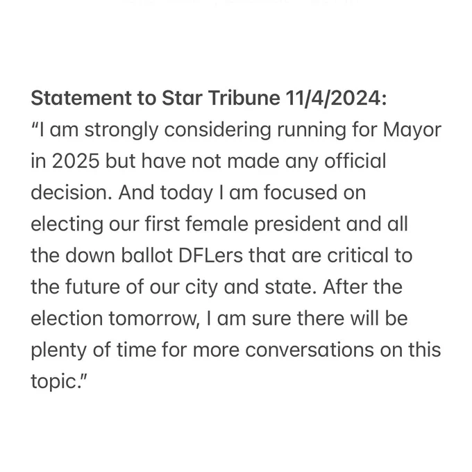 Statement to Star Tribune 11/4/2024:
“I am strongly considering running for Mayor in 2025 but have not made any official decision. And today I am focused on electing our first female president and all the down ballot DFLers that are critical to the future of our city and state. After the election tomorrow, I am sure there will be plenty of time for more conversations on this topic.”