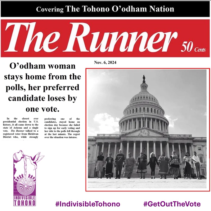 Masthead for "The Runner" [a newspaper that stopped printing a few years ago] with the additional text "Covering The Tohono O'odham Nation" and "50 Cents"  Date below is "Nov. 6, 2024" and headline reads "O’odham woman stays home from the polls, her preferred candidate loses by one vote."  The article continues in smaller print: "In the closest ever presidential election in U.S. history, it all came down to the state of Arizona and a single vote.  The Runner talked to a registered voter from Hickiwan District who, while strongly preferring one of the candidates, stayed home on election day because she failed to sign up for early voting and her ride to the polls fell through at the last minute. The regret over the situation was intense." to the right is an image of Indivisible Tohono in front of the U.S. capital building from a 2019 trip to Washington, DC. Indivisible Tohono logo inset along with the embedded hashtags #IndivisibleTohono #GetOutTheVote