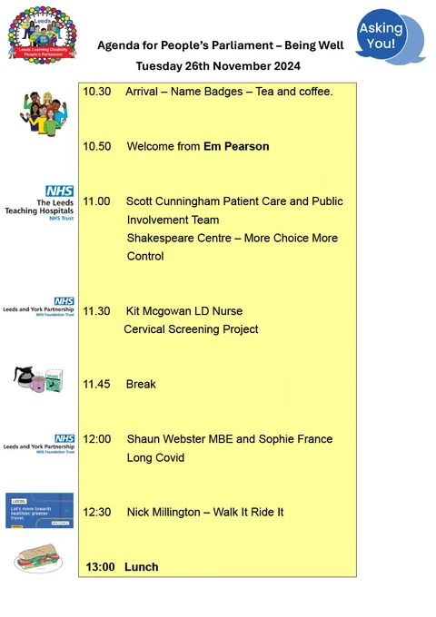 Agenda for People’s Parliament – Being Well
Tuesday 26th November 2024

10.30	  Arrival – Name Badges – Tea and coffee.


10.50     Welcome from Em Pearson


11.00     Scott Cunningham Patient Care and Public      
              Involvement Team 
              Shakespeare Centre – More Choice More
              Control 


11.30     Kit Mcgowan LD Nurse
             Cervical Screening Project 


11.45     Break 	


12:00     Shaun Webster MBE and Sophie France
              Long Covid 


12:30     Nick Millington – Walk It Ride It 
		
			
 13:00   Lunch 
