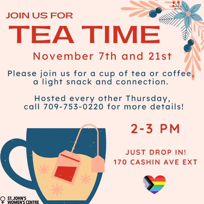 The image is a colorful flyer inviting people to "Tea Time" hosted by St. John's Women's Centre. It provides the following details:

Event Date: November 7th and 21st
Description: Join for a cup of tea or coffee, a light snack, and connection.
Frequency: Hosted every other Thursday
Contact Information: Call 709-753-0220 for more details
Time: 2-3 PM
Location: 170 Cashin Ave Ext
Note: Just drop in!
Visual Elements: The flyer features a graphic of a teacup with a teabag, floral designs, and rainbow hearts, suggesting a welcoming and inclusive atmosphere.