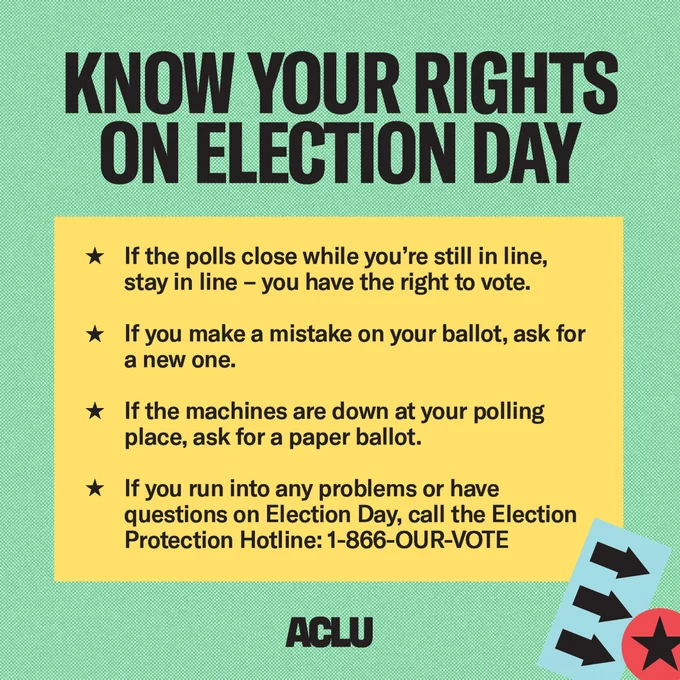 A green graphic that reads “Know your rights on election day.” In a yellow box, it reads “If the polls close while you’re still in line, stay in line — you have the right to vote, if you make a mistake on your ballot, ask for a new one, if the machines are down at your polling place, ask for a paper ballot,” and “if you run into any problems or have questions on Election Day, call the Election Protection Hotline: 1-866-OUR-VOTE.” A star and three arrows are in the bottom corner.