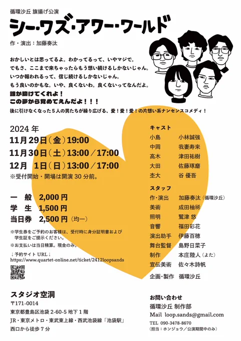 〈作品説明〉
おかしいとは思ってるよ。わかってるって、いやマジで。
でもさ、ここまで来ちゃったらもう想い続けるしかないじゃん。
いつか報われるって、信じ続けるしかないじゃん。
もう良いのかもな。いや、良くないわ。良くないってなんだよ。

誰か助けてくれよ！
この夢から覚めてえんだよ！！！

後に引けなくなった５人の男たちが繰り広げる、愛！愛！愛！の片想い系ナンセンスコメディ！


〈公演スケジュール〉
2024年
11/29(金) 19:00
11/30(土) 13:00/17:00
12/1(日) 13:00/17:00
※受付開始・開場は開演の30分前。

〈チケット〉
一般　2,000円
学生　1,500円
当日券　2,500円（均一）
※学生券をご予約のお客様は、受付時に身分証明書および学生証をご提示ください。
※お支払いは当日精算。現金のみ。

〈会場〉
スタジオ空洞
〒171-0014 東京都豊島区池袋 2-60-5 地下 1 階 JR・東京メトロ・東武東上線・西武池袋線「池袋駅」西口から徒歩 7 分

〈キャスト〉
小島　小林誠強
中岡　我妻寿来
高木　津田祐樹
大田　佐藤琢磨
杢大　谷 優吾

〈スタッフ〉
作・演出　加藤奏汰(循環沙丘)
美術　成田柚稀
照明　鷲津 悠
音響　福田彩花
演出助手    伊藤百穂
舞台監督    島野日菜子
制作      本庄陸人(よた)
宣伝美術    佐々木詩帆
企画・製作　循環沙丘

〈お問い合わせ〉
循環沙丘 制作部
Mail loop.sands@gmail.com
TEL 090-3478-8670(担当:ホンジョウ/公演期間中のみ)