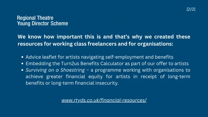 Text reads: We know how important this is and that’s why we created these resources for working class freelancers and for organisations:
- Advice leaflet for artists navigating self-employment and benefits 
- Embedding the Turn2us Benefits Calculator as part of our offer to artists
- Surviving on a Shoestring – a programme working with organisations to achieve greater financial equity for artists in receipt of long-term benefits or long-term financial insecurity.
Go to our website: www.rtyds.co.uk/financial-resources/
