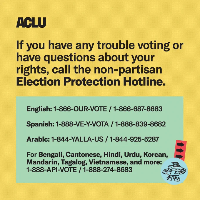 A yellow graphic that reads “If you have any trouble voting or have questions about your rights,call the non-partisan Election Protection Hotline.” In a green box it reads “English: 1-866-OUR-VOTE / 1-866-687-8683. Spanish: 1-888-VE-Y-VOTA / 1-888-839-8682. Arabic: 1-844-YALLA-US / 1-844-925-5287. For Bengali, Cantonese, Hindi, Urdu, Korean, Mandarin, Tagalog, Vietnamese, and more: 1-888-API-VOTE / 1-888-274-8683.” 