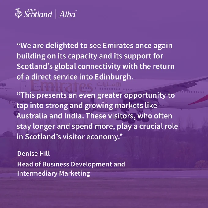 Image of airplane with Emirates logo in gold text accompanied by VisitScotland thistle logo and quote text “We are delighted to see Emirates once again building on its capacity and its support for Scotland’s global connectivity with the return of a direct service into Edinburgh.
“This presents an even greater opportunity to tap into strong and growing markets like Australia and India. These visitors, who often stay longer and spend more, play a crucial role in Scotland’s visitor economy.”
Denise Hill, Head of Business Development and Intermediary Marketing, VisitScotland
