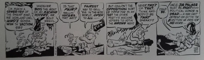 Bold Weevil: I'm makin' a SEWER-VEY of the swamp mind, Mr. Howland Owl. WHO'S gonna WIN th' 'LECTION, sir?
Howland Owl: Whoever BUYS the most of my MACHINE VOTERS, Mr. Bold Weevil.
Weevil: Is that FAIR? Sellin' VOTERS that way?
Owl: FAIREST way to sell'em in the wide world. OPEN to ALL ......
Weevil: But couldn't the OPPOSITION sort of tippie-toe in an' SET the eother party's machine voters to votin' the WRONG way?
Owl: Never THO'T of THAT. Think anybody'd be THAT sneaky?
Weevil: Could BE.
Owl: Uncle JOE PALMER must be RIGHT---- political honor is DEAD... A man can't depend on gittin' the Election he pays for NO more...