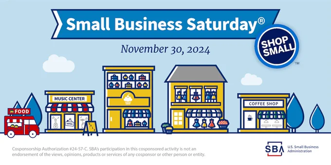 : Illustration of a main street with small businesses, trees, food truck, Shop Small 
logo, SBA logo and the following text: Small Business Saturday, November 30, 2024. 
Cosponsorship Authorization #24-57-C. SBA’s participation in this cosponsored activity is not 
an endorsement of the views, opinions, products or services of any cosponsor or other person 
or entity