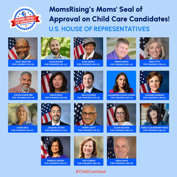 MomsRising's Moms' Seal of Approval on Child Care U.S. House of Representatives candidates with names, positions, and headshots:

- Nigel Bristow, U.S. Representative, NC-09 
- Caleb Rudow, U.S. Representative, NC-11 
- Alma Adams, U.S. Representative, NC-12 
- Frank Pierce, U.S. Representative, NC-13 
- Dina Titus, U.S. Representative, NV-01 
- Steven Horsford, U.S. Representative, NV-04 
- Grace Meng, U.S. Representative, NY-06 
- Dan Goldman, U.S. Representative, NY-10 
- Alexandria Ocasio-Cortez, U.S. Representative, NY-14 
- Suzanne Bonamici, U.S. Representative, OR-01 
- Susan Wild, U.S. Representative, PA-07 
- Joaquin Castro, U.S. Representative, TX-20 
- Bobby Scott, U.S. Representative, VA-03 
- Suzan DelBene, U.S. Representative, WA-01 
- Marie Gluesenkamp Perez, U.S. Representative, WA-03 
- Pramila Jayapal, U.S. Representative, WA-07 
- Kim Schrier, U.S. Representative, WA-08 
- Adam Smith, U.S. Representative, WA-09