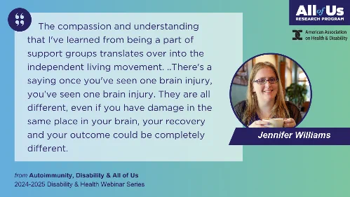 Quote from Jennifer Williams from recent Autoimmunity webinar: “The compassion and understanding that I've learned from being a part of support groups translates over into the independent living movement. ..There's a saying once you've seen one brain injury, you've seen one brain injury. They are all different, even if you have damage in the same place in your brain, your recovery and your outcome could be completely different.”
