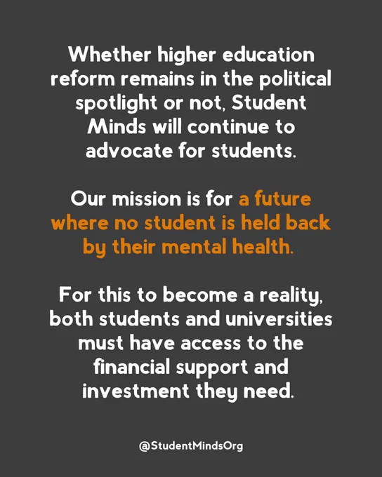 Text reads: 

Whether higher education reform remains in the political spotlight or not, Student Minds will continue to advocate for students.

Our mission is for a future where no student is held back by their mental health. 

For this to become a reality, both students and universities must have access to the financial support and investment they need.

Followed by @StudentMindsOrg