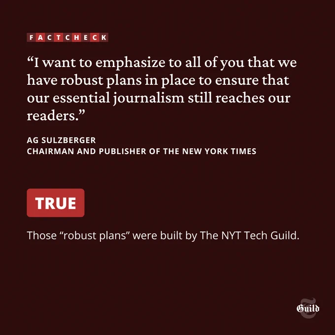 Quote from NYT chairman and publisher AG Sulzberger: I want to emphasize to all of you that we have robust plans in place to ensure that our essential journalism still reaches our readers. Fact check: TRUE. Those "robust plans" were built by the NYT Tech Guild.