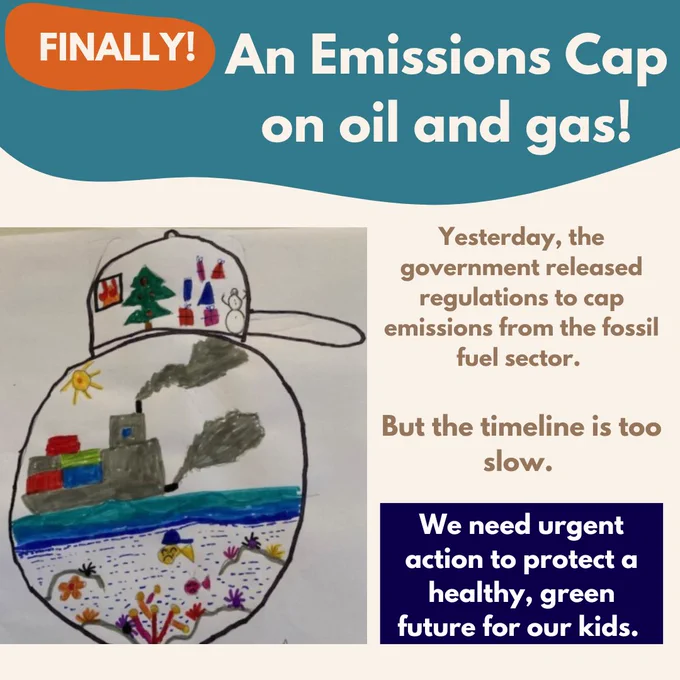 Child's drawing of a globe, inside which is a container ship spewing pollution that seems to be making sea creatures sick. On top of the globe there is a cap, inside which is a pine tree, a snowman, and presents. Text says "Finally! An emissions cap on oil and gas! Yesterday the government release regulations to cap emissions from the fossil fuel sector. But the timeline is too slow. We need urgent action to protect a healthy, green future for our kids."
