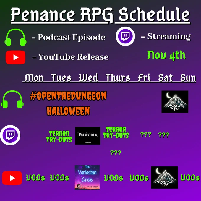 Purple and black background with white and green text reading "Penance RPG Schedule Nov fourth"
Green headphones are marked as a new podcast episode, a twitch logo as streaming and a YouTube logo as YouTube release.

The lower half has a table with the days Sunday to Monday, with row one being podcast episode, two being twitch and row three being youtube. Underneath are logos for each game.

Monday -  VODs
Tuesday -   Terror Try Out and VODs
Wednesday - PalWorld and The Varlastan Circle
Thursday - Terror try outs and VODs
Friday - Question marks and VODs
Saturday - streaming question marks and a Halloween game on YouTube
Sunday - Halloween podcast episode and VODs and VODs
