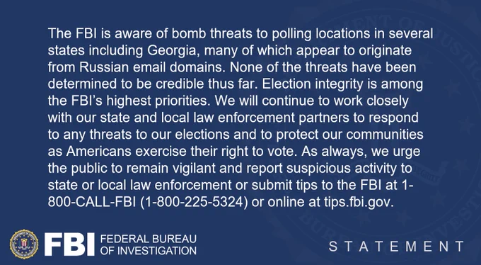 The FBI is aware of bomb threats to polling locations in several states, many of which appear to originate from Russian email domains. None of the threats have been determined to be credible thus far. Election integrity is among the FBI’s highest priorities. We will continue to work closely with our state and local law enforcement partners to respond to any threats to our elections and to protect our communities as Americans exercise their right to vote. As always, we urge the public to remain vigilant and report suspicious activity to state or local law enforcement, or submit tips to the FBI at 1-800-CALL-FBI (1-800-225-5324) or online at tips.fbi.gov.