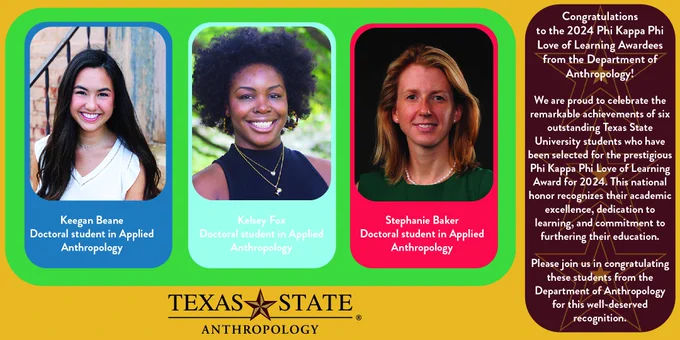 Please help us congratulate the 2024 Phi Kappa Phi Love of Learning awardees from the Department of Anthropology!

Stephanie Baker
Doctoral student in applied anthropology
Keegan Beane
Doctoral student in applied anthropology
Kelsey Fox
Doctoral student in applied anthropology

The Graduate College and the Phi Kappa Phi Honor Society at TXST are pleased to announce that six Texas State University students have received the Phi Kappa Phi Love of Learning Award in the 2024 competition. Nationally, 200 students from 108 institutions were selected for the Love of Learning Award this year, with Texas State tying second with Texas Tech University for the most awards received by a single institution.