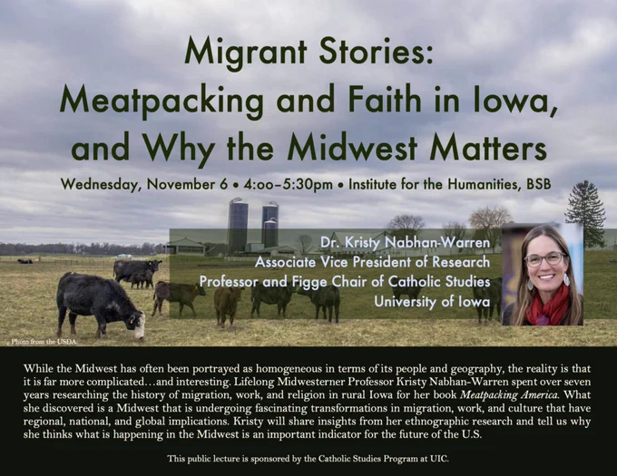Flyer with cows and farm. Headshot on right of flyer. Text reads: While the Midwest has often been portrayed as homogeneous in terms of its people and geography, the reality is that it is far more complicated…and interesting. Lifelong Midwesterner Professor Kristy Nabhan-Warren spent over seven years researching the history of migration, work, and religion in rural Iowa for her book Meatpacking America. What she discovered is a Midwest that is undergoing fascinating transformations in migration, work, and culture that have regional, national, and global implications. Kristy will share insights from her ethnographic research and tell us why she thinks what is happening in the Midwest is an important indicator for the future of the U.S.
