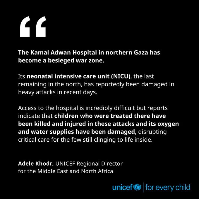 The Kamal Adwan Hospital in northern Gaza has become a besieged war zone. Its neonatal intensive care unit (NICU), the last remaining in the north, has reportedly been damaged in heavy attacks in recent days.
Access to the hospital is incredibly difficult but reports indicate that children who were treated there have been killed and injured in these attacks and its oxygen and water supplies have been damaged, disrupting critical care for the few still clinging to life inside. - Adele Khodr, UNICEF Regional Director for the Middle East and North Africa
