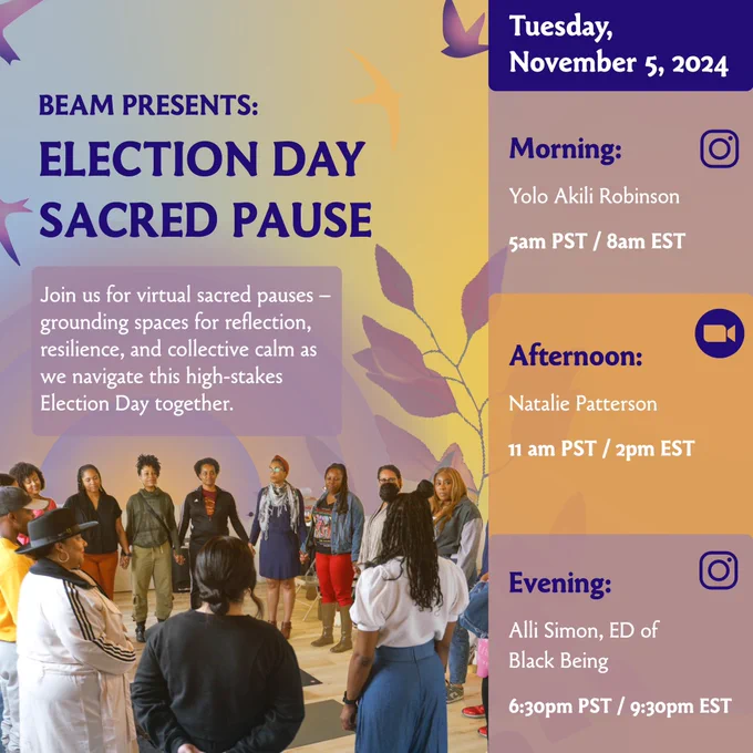 Election Day Sacred Pause Event Flyer
Join us for virtual sacred pauses — grounding spaces for reflection, resilience, and collective calm as we navigate this high-stakes Election Day together.

MORNING
Yolo Akili Robinson
5am PST / 8am EST

AFTERNOON
Natalie Patterson
11am PST / 2pm EST

EVENING
Alli Simon, ED of Black Being
6:30pm PST/ 9:30pm EST