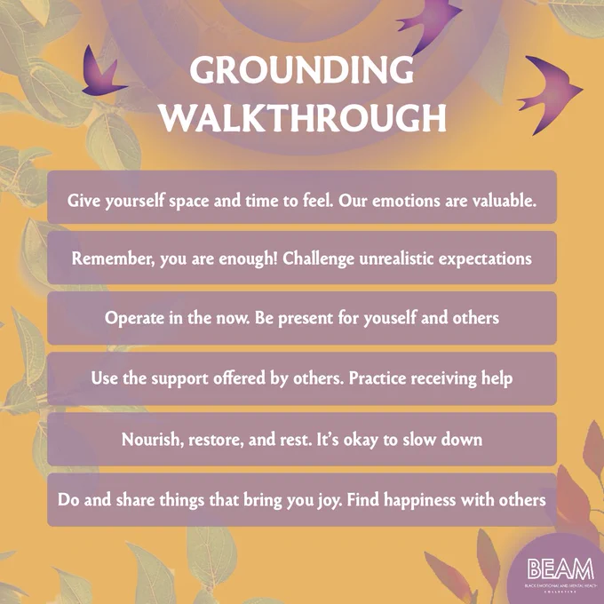 GROUNDING WALTHROUGH

- Give yourself space and time to feel. Our emotions are valuable.
- Remember, you are enough! Challenge unrealistic expectations.
- Operate in the now. Be present for yourself and others.
- Use the support offered by others. Practice receiving help.
- Nourish, restore, and rest. It’s okay to slow down.
- Do and share things that bring you joy. Find happiness with others.