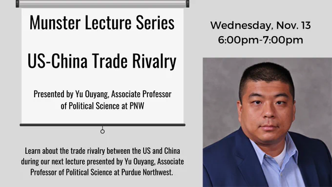 Munster Lecture Series, US-China Trade Rivalry presented by Yu Ouyang, Associate Professor of Political Science at PNW. Learn about the trade rivalry between the US and China during our next lecture. Wednesday, November 13 from 6:00 pm to 7:00pm.