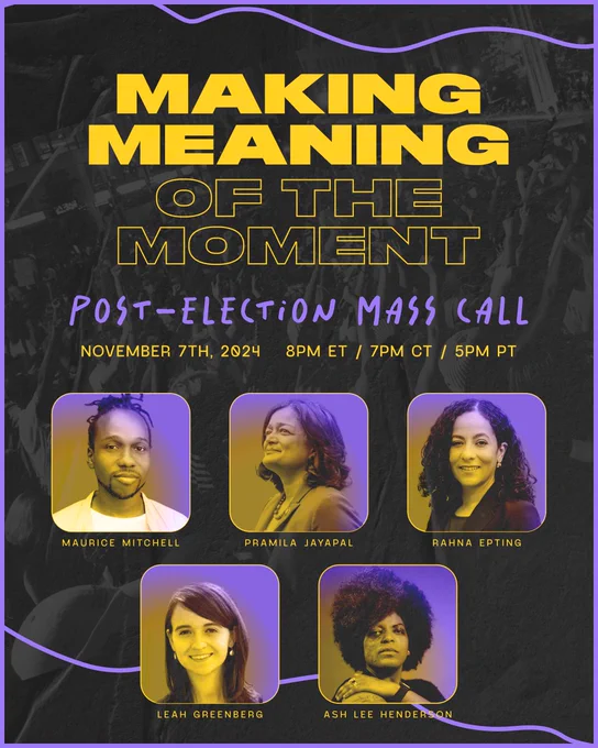 Making meaning of the moment. Post-election mass call. November 7th, 2024. 8pm eastern, 7pm central, 5pm pacific. Maurice Mitchell, Pramila Jayapal, Rahna Epting, Leah Greenberg, Ash-Lee Henderson