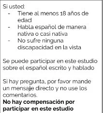 Si tiene 18 años de edad o más, habla español de
manera nativa o casi nativa (aprendió el español antes de 5 años de edad) y no sufre ninguna
discapacidad en la vista (se permite usar gafas o lentes de contacto), puede participar en un
estudio sobre el lenguaje y el género. No se compensa a quienes participan en este estudio.
Si tiene tiempo, me gustaría si pudiera completar una encuesta sobre este tema. Todas las
respuestas serán confidenciales.
Si tiene preguntas, por favor contacte a la investigadora Katie Slemp por email
(kslemp@yorku.ca) y no responder directamente