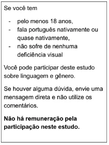 Se você tem 18 anos ou mais, fala português
nativamente ou quase nativamente (aprendeu português antes dos 5 anos) e não sofre de
nenhuma deficiência visual (óculos ou lentes de contato são permitidos), você pode participar
de um estudo sobre linguagem e gênero. Os participantes deste estudo não são remunerados.
Se você tiver tempo, gostaria que você preenchesse uma pesquisa sobre esse assunto.