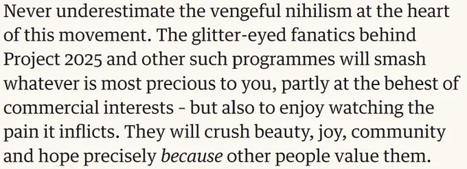 Never underestimate the vengeful nihilism at the heart of this movement. The glitter-eyed fanatics behind Project 2025 and other such programmes will smash whatever is most precious to you, partly at the behest of commercial interests – but also to enjoy watching the pain it inflicts. They will crush beauty, joy, community and hope precisely because other people value them.
