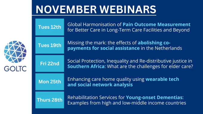 November webinars
12 Nov: Global Harmonisation of Pain Outcome Measurement for Better Care in Long-Term Care Facilities and Beyond
19 Nov: Missing the mark: the effects of abolishing co-payments for social assistance in the Netherlands
22 Nov: Social Protection, Inequality and Re-distributive justice in Southern Africa: What are the challenges for elder care? 
25 Nov: Enhancing care home quality using wearable tech and social network analysis
28 Nov: Rehabilitation Services for Young-onset Dementias: Examples from high and low-middle income countries