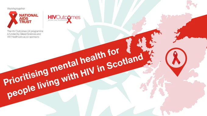 Prioritising mental health for people living with H.I.V. in Scotland 

Map of Scotland with a red ribbon. 

Green thistle in the background

Working Together 
National aids trust logo. Securing rights. Stopping H.I.V.
H.I.V. Outcomes logo. Beyond Viral Suppression 
The H.I.V. Outcomes U.K. programme is funded by Gilead Sciences and ViiV healthcare as co-sponsors. 