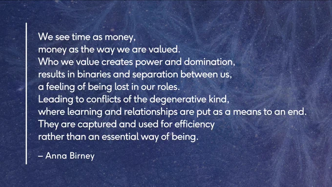A graphic visual showing a cosmic blue background and a poem by Anna Birney quoted from the linked article. The poem reads, "We see time as money, money as the way we are valued. Who we value creates power and domination, results in binaries and separation between us, a feeling of being lost in our roles. Leading to conflicts of the degenerative kind, where learning and relationships are put as a means to an end. They are captured and used for efficiency rather than an essential way of being."