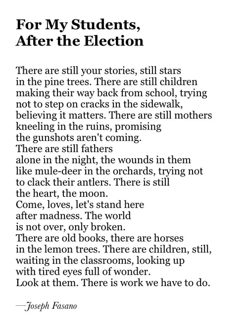 For My Students, 
After the Election

There are still your stories, still stars
in the pine trees. There are still children
making their way back from school, trying
not to step on cracks in the sidewalk,
believing it matters. There are still mothers
kneeling in the ruins, promising
the gunshots aren't coming.
There are still fathers 
alone in the night, the wounds in them
like mule-deer in the orchards, trying not
to clack their antlers. There is still
the heart, the moon.
Come, loves, let's stand here
after madness. The world 
is not over, only broken. 
There are old books, there are horses
in the lemon trees. There are children, still,
waiting in the classrooms, looking up
with tired eyes full of wonder.
Look at them. There is work we have to do.

—Joseph Fasano
