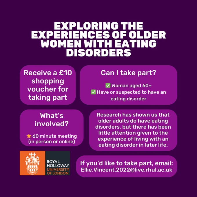 Dark purple background with white text. Title reads 'Exploring the experiences of older women with eating disorders'. Text below, split into lighter purple boxes reads 'If you’d like to take part, email: Ellie.Vincent.2022@live.rhul.ac.uk'. 'Can I take part Woman aged 60 . Have or suspected to have an eating disorder.' 'What’s involved 60 minute meeting (in person or online)'. 'Research has shown us that older adults do have eating disorders, but there has been little attention given to the experience of living with an eating disorder in later life.' 'Receive a £10 shopping voucher for taking part'. In the bottom right corner is the Royal Holloway University of London logo.